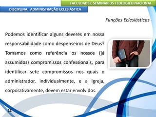 FACULDADE E SEMINÁRIOS TEOLÓGICO NACIONAL
DISCIPLINA: ADMINISTRAÇÃO ECLESIÁSTICA
Podemos identificar alguns deveres em nossa
responsabilidade como despenseiros de Deus?
Tomamos como referência os nossos (já
assumidos) compromissos confessionais, para
identificar sete compromissos nos quais o
administrador, individualmente, e a Igreja,
corporativamente, devem estar envolvidos.
22
Funções Eclesiásticas
 