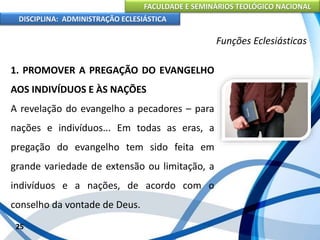 FACULDADE E SEMINÁRIOS TEOLÓGICO NACIONAL
DISCIPLINA: ADMINISTRAÇÃO ECLESIÁSTICA
1. PROMOVER A PREGAÇÃO DO EVANGELHO
AOS INDIVÍDUOS E ÀS NAÇÕES
A revelação do evangelho a pecadores – para
nações e indivíduos... Em todas as eras, a
pregação do evangelho tem sido feita em
grande variedade de extensão ou limitação, a
indivíduos e a nações, de acordo com o
conselho da vontade de Deus.
25
Funções Eclesiásticas
 