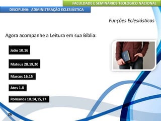 FACULDADE E SEMINÁRIOS TEOLÓGICO NACIONAL
DISCIPLINA: ADMINISTRAÇÃO ECLESIÁSTICA
Agora acompanhe a Leitura em sua Bíblia:
26
Funções Eclesiásticas
Mateus 28.19,20
João 10.16
Marcos 16.15
Atos 1.8
Romanos 10.14,15,17
 