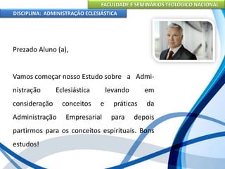 FACULDADE E SEMINÁRIOS TEOLÓGICO NACIONAL
DISCIPLINA: ADMINISTRAÇÃO ECLESIÁSTICA
Prezado Aluno (a),
Vamos começar nosso Estudo sobre a Admi-
nistração Eclesiástica levando em
consideração conceitos e práticas da
Administração Empresarial para depois
partirmos para os conceitos espirituais. Bons
estudos!
 