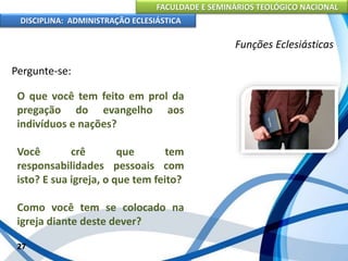 FACULDADE E SEMINÁRIOS TEOLÓGICO NACIONAL
DISCIPLINA: ADMINISTRAÇÃO ECLESIÁSTICA
Pergunte-se:
27
Funções Eclesiásticas
O que você tem feito em prol da
pregação do evangelho aos
indivíduos e nações?
Você crê que tem
responsabilidades pessoais com
isto? E sua igreja, o que tem feito?
Como você tem se colocado na
igreja diante deste dever?
 