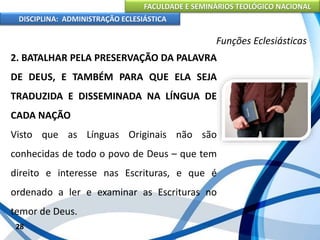 FACULDADE E SEMINÁRIOS TEOLÓGICO NACIONAL
DISCIPLINA: ADMINISTRAÇÃO ECLESIÁSTICA
2. BATALHAR PELA PRESERVAÇÃO DA PALAVRA
DE DEUS, E TAMBÉM PARA QUE ELA SEJA
TRADUZIDA E DISSEMINADA NA LÍNGUA DE
CADA NAÇÃO
Visto que as Línguas Originais não são
conhecidas de todo o povo de Deus – que tem
direito e interesse nas Escrituras, e que é
ordenado a ler e examinar as Escrituras no
temor de Deus.
28
Funções Eclesiásticas
 