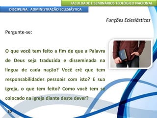 FACULDADE E SEMINÁRIOS TEOLÓGICO NACIONAL
DISCIPLINA: ADMINISTRAÇÃO ECLESIÁSTICA
Pergunte-se:
O que você tem feito a fim de que a Palavra
de Deus seja traduzida e disseminada na
língua de cada nação? Você crê que tem
responsabilidades pessoais com isto? E sua
igreja, o que tem feito? Como você tem se
colocado na igreja diante deste dever?
30
Funções Eclesiásticas
 