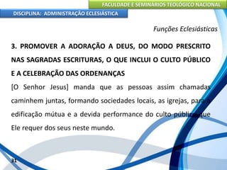 FACULDADE E SEMINÁRIOS TEOLÓGICO NACIONAL
DISCIPLINA: ADMINISTRAÇÃO ECLESIÁSTICA
3. PROMOVER A ADORAÇÃO A DEUS, DO MODO PRESCRITO
NAS SAGRADAS ESCRITURAS, O QUE INCLUI O CULTO PÚBLICO
E A CELEBRAÇÃO DAS ORDENANÇAS
[O Senhor Jesus] manda que as pessoas assim chamadas
caminhem juntas, formando sociedades locais, as igrejas, para a
edificação mútua e a devida performance do culto público que
Ele requer dos seus neste mundo.
31
Funções Eclesiásticas
 