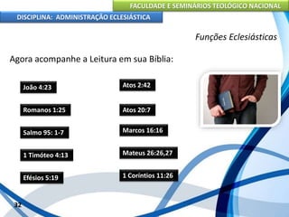 FACULDADE E SEMINÁRIOS TEOLÓGICO NACIONAL
DISCIPLINA: ADMINISTRAÇÃO ECLESIÁSTICA
Agora acompanhe a Leitura em sua Bíblia:
32
Funções Eclesiásticas
João 4:23
Romanos 1:25
Salmo 95: 1-7
1 Timóteo 4:13
Efésios 5:19
Atos 2:42
Atos 20:7
Marcos 16:16
Mateus 26:26,27
1 Coríntios 11:26
 