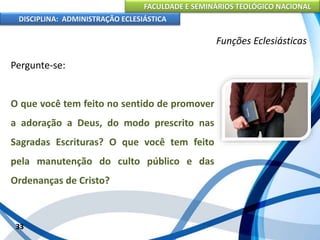 FACULDADE E SEMINÁRIOS TEOLÓGICO NACIONAL
DISCIPLINA: ADMINISTRAÇÃO ECLESIÁSTICA
Pergunte-se:
O que você tem feito no sentido de promover
a adoração a Deus, do modo prescrito nas
Sagradas Escrituras? O que você tem feito
pela manutenção do culto público e das
Ordenanças de Cristo?
33
Funções Eclesiásticas
 