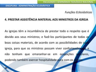 FACULDADE E SEMINÁRIOS TEOLÓGICO NACIONAL
DISCIPLINA: ADMINISTRAÇÃO ECLESIÁSTICA
4. PRESTAR ASSISTÊNCIA MATERIAL AOS MINISTROS DA IGREJA
As igrejas têm a incumbência de prestar todo o respeito que é
devido aos seus ministros; e fazê-los participantes de todas as
boas coisas materiais, de acordo com as possibilidades de cada
igreja, para que os ministros possam viver confortavelmente e
não tenham que emaranhar-se em ocupações seculares,
podendo também exercer hospitalidade para com os outros.
34
Funções Eclesiásticas
 