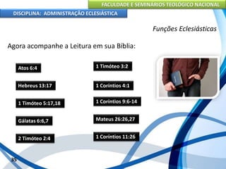 FACULDADE E SEMINÁRIOS TEOLÓGICO NACIONAL
DISCIPLINA: ADMINISTRAÇÃO ECLESIÁSTICA
Agora acompanhe a Leitura em sua Bíblia:
35
Funções Eclesiásticas
Atos 6:4
Hebreus 13:17
1 Timóteo 5:17,18
Gálatas 6:6,7
2 Timóteo 2:4
1 Timóteo 3:2
1 Coríntios 4:1
1 Coríntios 9:6-14
Mateus 26:26,27
1 Coríntios 11:26
 