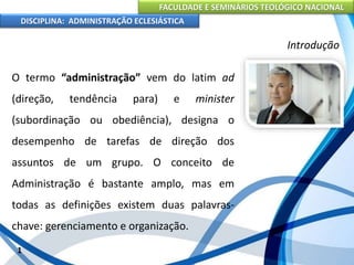 FACULDADE E SEMINÁRIOS TEOLÓGICO NACIONAL
DISCIPLINA: ADMINISTRAÇÃO ECLESIÁSTICA
O termo “administração” vem do latim ad
(direção, tendência para) e minister
(subordinação ou obediência), designa o
desempenho de tarefas de direção dos
assuntos de um grupo. O conceito de
Administração é bastante amplo, mas em
todas as definições existem duas palavras-
chave: gerenciamento e organização.
1
Introdução
 