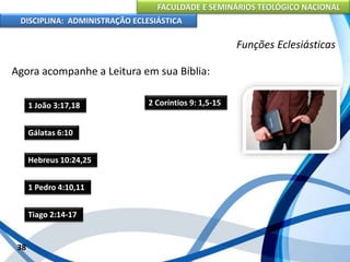 FACULDADE E SEMINÁRIOS TEOLÓGICO NACIONAL
DISCIPLINA: ADMINISTRAÇÃO ECLESIÁSTICA
Agora acompanhe a Leitura em sua Bíblia:
38
Funções Eclesiásticas
1 João 3:17,18
Gálatas 6:10
Hebreus 10:24,25
1 Pedro 4:10,11
Tiago 2:14-17
2 Coríntios 9: 1,5-15
 