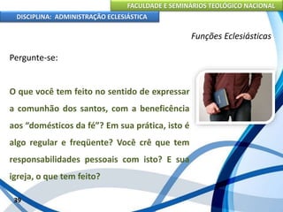 FACULDADE E SEMINÁRIOS TEOLÓGICO NACIONAL
DISCIPLINA: ADMINISTRAÇÃO ECLESIÁSTICA
Pergunte-se:
O que você tem feito no sentido de expressar
a comunhão dos santos, com a beneficência
aos “domésticos da fé”? Em sua prática, isto é
algo regular e freqüente? Você crê que tem
responsabilidades pessoais com isto? E sua
igreja, o que tem feito?
39
Funções Eclesiásticas
 