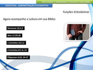 FACULDADE E SEMINÁRIOS TEOLÓGICO NACIONAL
DISCIPLINA: ADMINISTRAÇÃO ECLESIÁSTICA
Agora acompanhe a Leitura em sua Bíblia:
41
Funções Eclesiásticas
Romanos 16:1,2
Atos 11:29,30
1 Coríntios 16:1,2
2 Coríntios 8:1-4, 11
Filipenses 4:10, 14-17
 