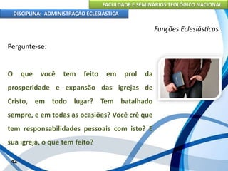 FACULDADE E SEMINÁRIOS TEOLÓGICO NACIONAL
DISCIPLINA: ADMINISTRAÇÃO ECLESIÁSTICA
Pergunte-se:
O que você tem feito em prol da
prosperidade e expansão das igrejas de
Cristo, em todo lugar? Tem batalhado
sempre, e em todas as ocasiões? Você crê que
tem responsabilidades pessoais com isto? E
sua igreja, o que tem feito?
42
Funções Eclesiásticas
 