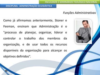 FACULDADE E SEMINÁRIOS TEOLÓGICO NACIONAL
DISCIPLINA: ADMINISTRAÇÃO ECLESIÁSTICA
Como já afirmamos anteriormente, Stoner e
Feeman, ensinam que Administração é o
"processo de planejar, organizar, liderar e
controlar o trabalho dos membros da
organização, e de usar todos os recursos
disponíveis da organização para alcançar os
objetivos definidos”.
46
Funções Administrativas
 