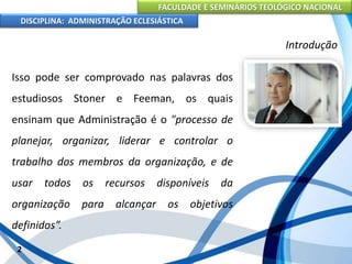 FACULDADE E SEMINÁRIOS TEOLÓGICO NACIONAL
DISCIPLINA: ADMINISTRAÇÃO ECLESIÁSTICA
Isso pode ser comprovado nas palavras dos
estudiosos Stoner e Feeman, os quais
ensinam que Administração é o "processo de
planejar, organizar, liderar e controlar o
trabalho dos membros da organização, e de
usar todos os recursos disponíveis da
organização para alcançar os objetivos
definidos”.
2
Introdução
 