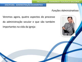FACULDADE E SEMINÁRIOS TEOLÓGICO NACIONAL
DISCIPLINA: ADMINISTRAÇÃO ECLESIÁSTICA
Veremos agora, quatro aspectos do processo
da administração secular e que são também
importantes na vida da igreja:
47
Funções Administrativas
 