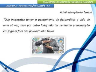 FACULDADE E SEMINÁRIOS TEOLÓGICO NACIONAL
DISCIPLINA: ADMINISTRAÇÃO ECLESIÁSTICA
“Que insensatez temer o pensamento de desperdiçar a vida de
uma só vez, mas por outro lado, não ter nenhuma preocupação
em jogá-la fora aos poucos” John Howe
53
Administração do Tempo
 