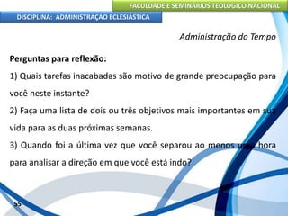 FACULDADE E SEMINÁRIOS TEOLÓGICO NACIONAL
DISCIPLINA: ADMINISTRAÇÃO ECLESIÁSTICA
Perguntas para reflexão:
1) Quais tarefas inacabadas são motivo de grande preocupação para
você neste instante?
2) Faça uma lista de dois ou três objetivos mais importantes em sua
vida para as duas próximas semanas.
3) Quando foi a última vez que você separou ao menos uma hora
para analisar a direção em que você está indo?
55
Administração do Tempo
 