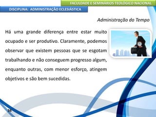 FACULDADE E SEMINÁRIOS TEOLÓGICO NACIONAL
DISCIPLINA: ADMINISTRAÇÃO ECLESIÁSTICA
Há uma grande diferença entre estar muito
ocupado e ser produtivo. Claramente, podemos
observar que existem pessoas que se esgotam
trabalhando e não conseguem progresso algum,
enquanto outras, com menor esforço, atingem
objetivos e são bem sucedidas.
56
Administração do Tempo
 