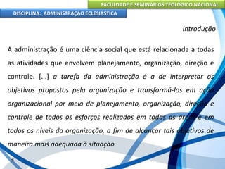 FACULDADE E SEMINÁRIOS TEOLÓGICO NACIONAL
DISCIPLINA: ADMINISTRAÇÃO ECLESIÁSTICA
A administração é uma ciência social que está relacionada a todas
as atividades que envolvem planejamento, organização, direção e
controle. [...] a tarefa da administração é a de interpretar os
objetivos propostos pela organização e transformá-los em ação
organizacional por meio de planejamento, organização, direção e
controle de todos os esforços realizados em todas as áreas e em
todos os níveis da organização, a fim de alcançar tais objetivos de
maneira mais adequada à situação.
3
Introdução
 