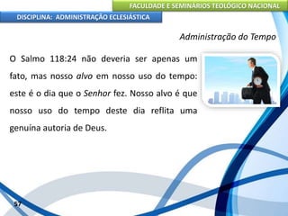 FACULDADE E SEMINÁRIOS TEOLÓGICO NACIONAL
DISCIPLINA: ADMINISTRAÇÃO ECLESIÁSTICA
O Salmo 118:24 não deveria ser apenas um
fato, mas nosso alvo em nosso uso do tempo:
este é o dia que o Senhor fez. Nosso alvo é que
nosso uso do tempo deste dia reflita uma
genuína autoria de Deus.
57
Administração do Tempo
 