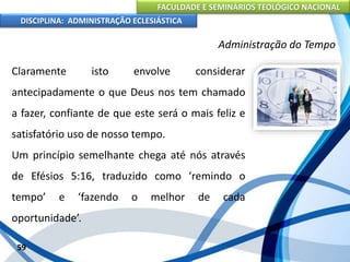 FACULDADE E SEMINÁRIOS TEOLÓGICO NACIONAL
DISCIPLINA: ADMINISTRAÇÃO ECLESIÁSTICA
Claramente isto envolve considerar
antecipadamente o que Deus nos tem chamado
a fazer, confiante de que este será o mais feliz e
satisfatório uso de nosso tempo.
Um princípio semelhante chega até nós através
de Efésios 5:16, traduzido como ‘remindo o
tempo’ e ‘fazendo o melhor de cada
oportunidade’.
59
Administração do Tempo
 