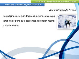 FACULDADE E SEMINÁRIOS TEOLÓGICO NACIONAL
DISCIPLINA: ADMINISTRAÇÃO ECLESIÁSTICA
Nas páginas a seguir daremos algumas dicas que
serão úteis para que possamos gerenciar melhor
o nosso tempo:
60
Administração do Tempo
 