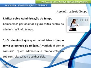 FACULDADE E SEMINÁRIOS TEOLÓGICO NACIONAL
DISCIPLINA: ADMINISTRAÇÃO ECLESIÁSTICA
I. Mitos sobre Administração do Tempo
Comecemos por analisar alguns mitos acerca da
administração do tempo.
1) O primeiro é que quem administra o tempo
torna-se escravo do relógio. A verdade é bem o
contrário. Quem administra o tempo coloca-o
sob controle, torna-se senhor dele.
61
Administração do Tempo
 
