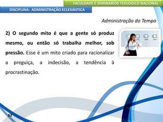 FACULDADE E SEMINÁRIOS TEOLÓGICO NACIONAL
DISCIPLINA: ADMINISTRAÇÃO ECLESIÁSTICA
2) O segundo mito é que a gente só produz
mesmo, ou então só trabalha melhor, sob
pressão. Esse é um mito criado para racionalizar
a preguiça, a indecisão, a tendência à
procrastinação.
62
Administração do Tempo
 