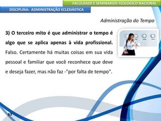FACULDADE E SEMINÁRIOS TEOLÓGICO NACIONAL
DISCIPLINA: ADMINISTRAÇÃO ECLESIÁSTICA
3) O terceiro mito é que administrar o tempo é
algo que se aplica apenas à vida profissional.
Falso. Certamente há muitas coisas em sua vida
pessoal e familiar que você reconhece que deve
e deseja fazer, mas não faz -"por falta de tempo".
63
Administração do Tempo
 