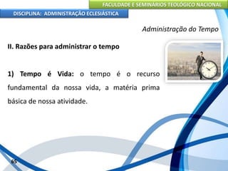 FACULDADE E SEMINÁRIOS TEOLÓGICO NACIONAL
DISCIPLINA: ADMINISTRAÇÃO ECLESIÁSTICA
II. Razões para administrar o tempo
1) Tempo é Vida: o tempo é o recurso
fundamental da nossa vida, a matéria prima
básica de nossa atividade.
65
Administração do Tempo
 