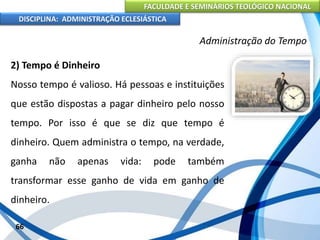 FACULDADE E SEMINÁRIOS TEOLÓGICO NACIONAL
DISCIPLINA: ADMINISTRAÇÃO ECLESIÁSTICA
2) Tempo é Dinheiro
Nosso tempo é valioso. Há pessoas e instituições
que estão dispostas a pagar dinheiro pelo nosso
tempo. Por isso é que se diz que tempo é
dinheiro. Quem administra o tempo, na verdade,
ganha não apenas vida: pode também
transformar esse ganho de vida em ganho de
dinheiro.
66
Administração do Tempo
 