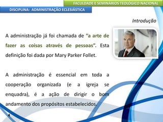 FACULDADE E SEMINÁRIOS TEOLÓGICO NACIONAL
DISCIPLINA: ADMINISTRAÇÃO ECLESIÁSTICA
A administração já foi chamada de “a arte de
fazer as coisas através de pessoas”. Esta
definição foi dada por Mary Parker Follet.
A administração é essencial em toda a
cooperação organizada (e a igreja se
enquadra), é a ação de dirigir o bom
andamento dos propósitos estabelecidos.
4
Introdução
 