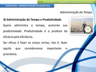 FACULDADE E SEMINÁRIOS TEOLÓGICO NACIONAL
DISCIPLINA: ADMINISTRAÇÃO ECLESIÁSTICA
3) Administração do Tempo e Produtividade
Quem administra o tempo, aumenta sua
produtividade. Produtividade é o produto da
eficácia pela eficiência.
Ser eficaz é fazer as coisas certas, isto é, fazer
aquilo que consideramos importante e
prioritário.
67
Administração do Tempo
 
