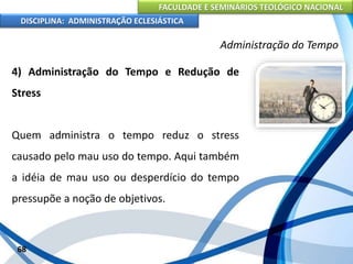 FACULDADE E SEMINÁRIOS TEOLÓGICO NACIONAL
DISCIPLINA: ADMINISTRAÇÃO ECLESIÁSTICA
4) Administração do Tempo e Redução de
Stress
Quem administra o tempo reduz o stress
causado pelo mau uso do tempo. Aqui também
a idéia de mau uso ou desperdício do tempo
pressupõe a noção de objetivos.
68
Administração do Tempo
 