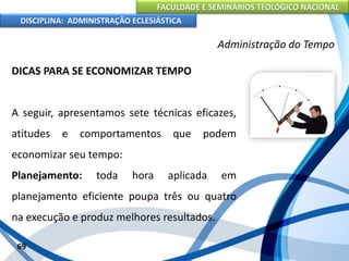 FACULDADE E SEMINÁRIOS TEOLÓGICO NACIONAL
DISCIPLINA: ADMINISTRAÇÃO ECLESIÁSTICA
DICAS PARA SE ECONOMIZAR TEMPO
A seguir, apresentamos sete técnicas eficazes,
atitudes e comportamentos que podem
economizar seu tempo:
Planejamento: toda hora aplicada em
planejamento eficiente poupa três ou quatro
na execução e produz melhores resultados.
69
Administração do Tempo
 