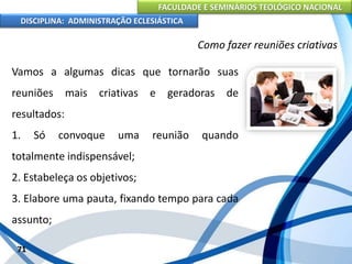 FACULDADE E SEMINÁRIOS TEOLÓGICO NACIONAL
DISCIPLINA: ADMINISTRAÇÃO ECLESIÁSTICA
Vamos a algumas dicas que tornarão suas
reuniões mais criativas e geradoras de
resultados:
1. Só convoque uma reunião quando
totalmente indispensável;
2. Estabeleça os objetivos;
3. Elabore uma pauta, fixando tempo para cada
assunto;
71
Como fazer reuniões criativas
 