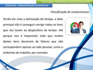 FACULDADE E SEMINÁRIOS TEOLÓGICO NACIONAL
DISCIPLINA: ADMINISTRAÇÃO ECLESIÁSTICA
Tendo em vista a otimização do tempo, a idéia
principal não é conseguir corrigir todos os itens
que nos levam ao desperdício de tempo. Até
porque isso é impossível, visto que muitos
destes itens decorrem de fatores que não
correspondem apenas ao lado pessoal, como o
ambiente de trabalho, por exemplo.
75
Classificação de compromissos
 
