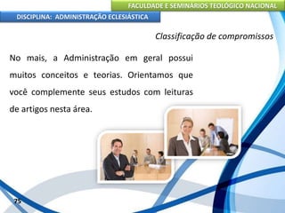 FACULDADE E SEMINÁRIOS TEOLÓGICO NACIONAL
DISCIPLINA: ADMINISTRAÇÃO ECLESIÁSTICA
No mais, a Administração em geral possui
muitos conceitos e teorias. Orientamos que
você complemente seus estudos com leituras
de artigos nesta área.
75
Classificação de compromissos
 