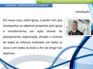 FACULDADE E SEMINÁRIOS TEOLÓGICO NACIONAL
DISCIPLINA: ADMINISTRAÇÃO ECLESIÁSTICA
Em nosso caso, como igreja, o pastor tem que
acompanhar os objetivos propostos pela igreja
e transformá-los em ação através de
planejamento, organização, direção e controle
de todos os esforços realizados em todas as
áreas e em todos os níveis a fim de atingir tais
objetivos.
5
Introdução
 