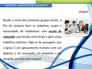 FACULDADE E SEMINÁRIOS TEOLÓGICO NACIONAL
DISCIPLINA: ADMINISTRAÇÃO ECLESIÁSTICA
Desde o início dos primeiros grupos sociais, a
fim de conduzir bem os trabalhos, surgiu a
necessidade de estabelecer uma escala de
comando cuja função seria dirigir e gerir esses
trabalhos coletivos. Diga-se de passagem, que
a Igreja é um agrupamento humano com um
objetivo a ser alcançado, um propósito a ser
atingido, um alvo para cumprir.
6
Origem
 