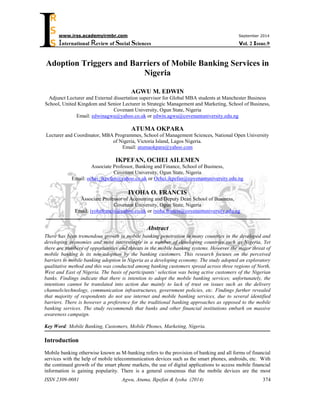 ISSN 2309-0081 Agwu, Atuma, Ikpefan & Iyoha (2014) 
374 
I 
www.irss.academyirmbr.com September 2014 
International Review of Social Sciences Vol. 2 Issue.9 
R 
S 
S 
Adoption Triggers and Barriers of Mobile Banking Services in 
Nigeria 
AGWU M. EDWIN 
Adjunct Lecturer and External dissertation supervisor for Global MBA students at Manchester Business 
School, United Kingdom and Senior Lecturer in Strategic Management and Marketing, School of Business, 
Covenant University, Ogun State, Nigeria 
Email: edwinagwu@yahoo.co.uk or edwin.agwu@covenantuniversity.edu.ng 
ATUMA OKPARA 
Lecturer and Coordinator, MBA Programmes, School of Management Sciences, National Open University 
of Nigeria, Victoria Island, Lagos Nigeria. 
Email: atumaokpara@yahoo.com 
IKPEFAN, OCHEI AILEMEN 
Associate Professor, Banking and Finance, School of Business, 
Covenant University, Ogun State, Nigeria 
Email: ochei_ikpefan@yahoo.co.uk or Ochei.ikpefan@covenantuniversity.edu.ng 
IYOHA O. FRANCIS 
Associate Professor of Accounting and Deputy Dean School of Business, 
Covenant University, Ogun State, Nigeria 
Email: iyohafrancis@yahoo.co.uk or iyoha.francis@covenantuniversity.edu.ng 
Abstract 
There has been tremendous growth in mobile banking penetration in many countries in the developed and 
developing economies and most interestingly in a number of developing countries such as Nigeria. Yet 
there are numbers of opportunities and threats in the mobile banking systems. However the major threat of 
mobile banking is its non-adoption by the banking customers. This research focuses on the perceived 
barriers to mobile banking adoption in Nigeria as a developing economy. The study adopted an exploratory 
qualitative method and this was conducted among banking customers spread across three regions of North, 
West and East of Nigeria. The basis of participants’ selection was being active customers of the Nigerian 
banks. Findings indicate that there is intention to adopt the mobile banking services; unfortunately, the 
intentions cannot be translated into action due mainly to lack of trust on issues such as the delivery 
channels/technology, communication infrastructures, government policies, etc. Findings further revealed 
that majority of respondents do not use internet and mobile banking services, due to several identified 
barriers. There is however a preference for the traditional banking approaches as opposed to the mobile 
banking services. The study recommends that banks and other financial institutions embark on massive 
awareness campaign. 
Key Word: Mobile Banking, Customers, Mobile Phones, Marketing, Nigeria. 
Introduction 
Mobile banking otherwise known as M-banking refers to the provision of banking and all forms of financial 
services with the help of mobile telecommunication devices such as the smart phones, androids, etc. With 
the continued growth of the smart phone markets, the use of digital applications to access mobile financial 
information is gaining popularity. There is a general consensus that the mobile devices are the most 
 
