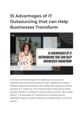 15 Advantages of IT
Outsourcing that can Help
Businesses Transform
In the ever-evolving landscape of the digital age, businesses are
continually seeking innovative solutions to stay competitive and adapt to
rapid technological advancements. One strategy that has gained immense
popularity is IT outsourcing. This practice involves contracting out certain
business functions or processes to external service providers, often located
offshore. The advantages of IT outsourcing are numerous and can
significantly impact a company’s efficiency, cost-effectiveness, and overall
success.
 