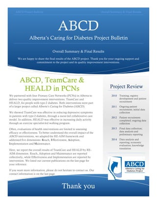 ABCD Project Bulletin Overall Summary & Final Results
ABCD
Alberta’s Caring for Diabetes Project Bulletin
Overall Summary & Final Results
We are happy to share the final results of the ABCD project. Thank you for your ongoing support and
commitment to the project and its quality improvement interventions.
Project Review
2010 Training; registry
development and patient
recruitment
2011 Ongoing patient
recruitment; initial data
collection
2012 Patient recruitment
completed; ongoing data
collection
2013 Final data collection;
data analysis and
preliminary reporting
2014 Data analysis and
reporting; economic
evaluation; knowledge
translation
Thank you
ABCD, TeamCare &
HEALD in PCNs
We partnered with four Primary Care Networks (PCNs) in Alberta to
deliver two quality improvement interventions, TeamCare and
HEALD, for people with type-2 diabetes. Both interventions were part
of a larger project called Alberta’s Caring for Diabetes (ABCD).
We showed TeamCare was effective in reducing depressive symptoms
in patients with type-2 diabetes, through a nurse-led collaborative care
model. In addition, HEALD was effective in increasing daily activity
through an exercise specialist-led walking program.
Often, evaluations of health interventions are limited to assessing
efficacy or effectiveness. To better understand the overall impact of the
ABCD interventions, we adapted the RE-AIM framework and
addressed five dimensions: Reach, Effectiveness, Adoption,
Implementation and Maintenance.
Here, we report the overall results of TeamCare and HEALD by RE-
AIM dimension. Reach, Adoption and Maintenance are reported
collectively, while Effectiveness and Implementation are reported by
intervention. We listed our current publications on the last page for
your reference.
If you want more information, please do not hesitate to contact us. Our
contact information is on the last page.
 