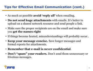 11
Tips for Effective Email Communication (cont.)
• As much as possible avoid ‘reply all’ when emailing.
• Do not send huge attachments with emails. It’s better to
upload on a shared network resource and send people a link.
• Make sure the proper recipients are on the email and make sure
you get the names right
• If things become heated, misunderstandings will probably occur..
• Keep your message concise. Save longer messages and
formal reports for attachments.
• Remember that e-mail is never confidential.
• Don’t “spam” your readers. Don’t send them unnecessary or
frivolous messages.
 