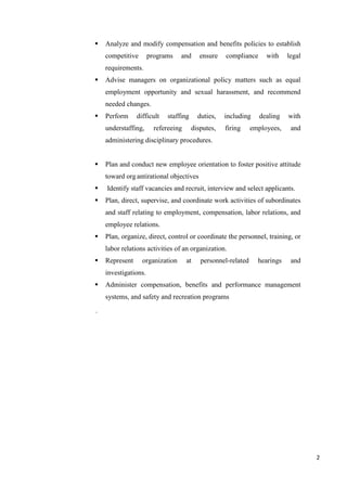 2
 Analyze and modify compensation and benefits policies to establish
competitive programs and ensure compliance with legal
requirements.
 Advise managers on organizational policy matters such as equal
employment opportunity and sexual harassment, and recommend
needed changes.
 Perform difficult staffing duties, including dealing with
understaffing, refereeing disputes, firing employees, and
administering disciplinary procedures.
 Plan and conduct new employee orientation to foster positive attitude
toward organtirational objectives
 Identify staff vacancies and recruit, interview and select applicants.
 Plan, direct, supervise, and coordinate work activities of subordinates
and staff relating to employment, compensation, labor relations, and
employee relations.
 Plan, organize, direct, control or coordinate the personnel, training, or
labor relations activities of an organization.
 Represent organization at personnel-related hearings and
investigations.
 Administer compensation, benefits and performance management
systems, and safety and recreation programs
.
 