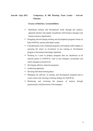 3
June.06 – Sept. 2012 Competency & HR Planning Team Leader – Jawwal-
Palestine
Essence of Role/Key Accountabilities:
 Identifying training and development needs through job analysis,
appraisal schemes and regular consultation with business managers and
human resources departments;
 Designing and developing training and development programs based on
both JAWWAL and the individual's needs;
 Considering the costs of planned programs and keeping within budgets as
assessing the return on investment of any training or development
program is becoming increasingly important;
 Working in a team to produce programs that are satisfactory to all
relevant parties in JAWWAL, such as line managers, accountants and
senior managers at board level;
 Developing effective induction programs;
 conducting appraisals;
 Devising individual learning plans;
 Managing the delivery of training and development programs and, in
a more senior role, devising a training strategy for JAWWAL;
 Monitoring and reviewing the progress of trainees through
questionnaires and discussions with managers;
 