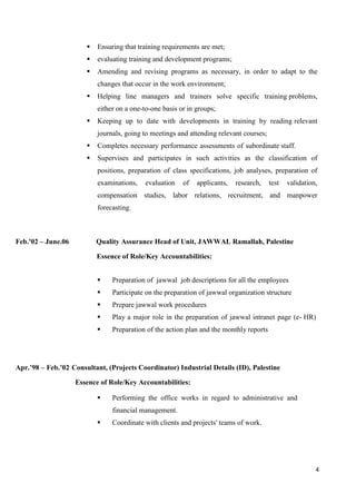 4
 Ensuring that training requirements are met;
 evaluating training and development programs;
 Amending and revising programs as necessary, in order to adapt to the
changes that occur in the work environment;
 Helping line managers and trainers solve specific training problems,
either on a one-to-one basis or in groups;
 Keeping up to date with developments in training by reading relevant
journals, going to meetings and attending relevant courses;
 Completes necessary performance assessments of subordinate staff.
 Supervises and participates in such activities as the classification of
positions, preparation of class specifications, job analyses, preparation of
examinations, evaluation of applicants, research, test validation,
compensation studies, labor relations, recruitment, and manpower
forecasting.
Feb.'02 – June.06 Quality Assurance Head of Unit, JAWWAL Ramallah, Palestine
Essence of Role/Key Accountabilities:
 Preparation of jawwal job descriptions for all the employees
 Participate on the preparation of jawwal organization structure
 Prepare jawwal work procedures
 Play a major role in the preparation of jawwal intranet page (e- HR)
 Preparation of the action plan and the monthly reports
Apr.’98 – Feb.’02 Consultant, (Projects Coordinator) Industrial Details (ID), Palestine
Essence of Role/Key Accountabilities:
 Performing the office works in regard to administrative and
financial management.
 Coordinate with clients and projects' teams of work.
 
