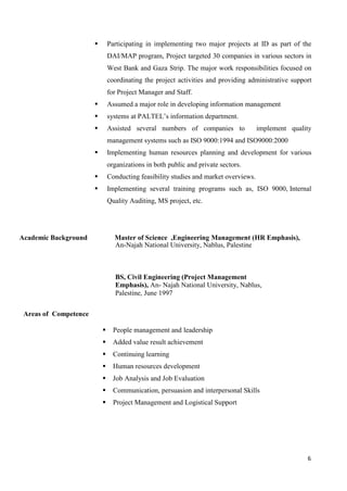 6
 Participating in implementing two major projects at ID as part of the
DAI/MAP program, Project targeted 30 companies in various sectors in
West Bank and Gaza Strip. The major work responsibilities focused on
coordinating the project activities and providing administrative support
for Project Manager and Staff.
 Assumed a major role in developing information management
 systems at PALTEL’s information department.
 Assisted several numbers of companies to implement quality
management systems such as ISO 9000:1994 and ISO9000:2000
 Implementing human resources planning and development for various
organizations in both public and private sectors.
 Conducting feasibility studies and market overviews.
 Implementing several training programs such as, ISO 9000, Internal
Quality Auditing, MS project, etc.
Academic Background Master of Science ,Engineering Management (HR Emphasis),
An-Najah National University, Nablus, Palestine
BS, Civil Engineering (Project Management
Emphasis), An- Najah National University, Nablus,
Palestine, June 1997
Areas of Competence
 People management and leadership
 Added value result achievement
 Continuing learning
 Human resources development
 Job Analysis and Job Evaluation
 Communication, persuasion and interpersonal Skills
 Project Management and Logistical Support
 