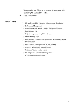 7
 Documentation and follow-up on systems in accordance with
ISO 9000 QMS and ISO 14001 EMS
 Project management
Training Courses
 Job Analysis and Job Evaluation training course –Hay Group
 Performance Management
 Competency Based Human Resource Management System
 Introduction to ISO
 Project Management using MSP Software
 Internal Quality Audit
 Introduction to Environmental Management System (ISO 14000)
 ISO 9000:2000
 Lead Assessor Training Course (ISO 9000:2000)
 Creativity Development Training Course
 Training of Trainer training course
 Job analysis and carrier path training course
 Effective communications skills
 
